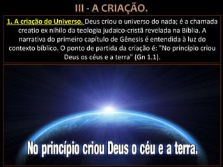 1. A criação do Universo. Deus criou o universo do nada; é a chamada
creatio ex nihilo da teologia judaico-cristã revelada na Bíblia. A
narrativa do primeiro capítulo de Gênesis é entendida à luz do
contexto bíblico. O ponto de partida da criação é: "No princípio criou
Deus os céus e a terra" (Gn 1.1).
 