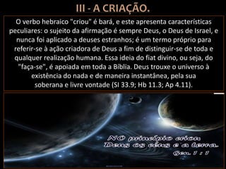 O verbo hebraico "criou" é bará, e este apresenta características
peculiares: o sujeito da afirmação é sempre Deus, o Deus de Israel, e
nunca foi aplicado a deuses estranhos; é um termo próprio para
referir-se à ação criadora de Deus a fim de distinguir-se de toda e
qualquer realização humana. Essa ideia do fiat divino, ou seja, do
"faça-se", é apoiada em toda a Bíblia. Deus trouxe o universo à
existência do nada e de maneira instantânea, pela sua
soberana e livre vontade (SI 33.9; Hb 11.3; Ap 4.11).
 