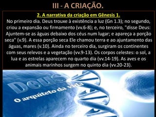 2. A narrativa da criação em Gênesis 1.
No primeiro dia. Deus trouxe à existência a luz (Gn 1.3); no segundo,
criou a expansão ou firmamento (vv.6-8); e, no terceiro, "disse Deus:
Ajuntem-se as águas debaixo dos céus num lugar; e apareça a porção
seca" (v.9). A essa porção seca Ele chamou terra e ao ajuntamento das
águas, mares (v.10). Ainda no terceiro dia, surgiram os continentes
com seus relevos e a vegetação (vv.9-13). Os corpos celestes: o sol, a
lua e as estrelas aparecem no quarto dia (vv.14-19). As aves e os
animais marinhos surgem no quinto dia (vv.20-23).
 