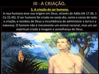 3. A criação do ser humano.
A raça humana teve sua origem em Deus, através de Adão (At 17.26; 1
Co 15.45). O ser humano foi criado no sexto dia, como a coroa de toda
a criação, e recebeu de Deus a incumbência de administrar a terra e a
natureza. O homem não é meramente um animal racional, mas um ser
espiritual criado à imagem e semelhança de Deus.
 