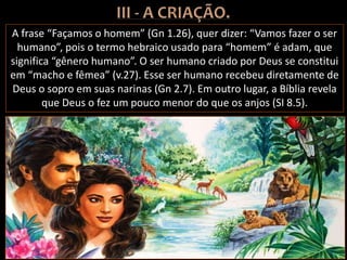 A frase “Façamos o homem” (Gn 1.26), quer dizer: “Vamos fazer o ser
humano”, pois o termo hebraico usado para “homem” é adam, que
significa “gênero humano”. O ser humano criado por Deus se constitui
em “macho e fêmea” (v.27). Esse ser humano recebeu diretamente de
Deus o sopro em suas narinas (Gn 2.7). Em outro lugar, a Bíblia revela
que Deus o fez um pouco menor do que os anjos (SI 8.5).
 