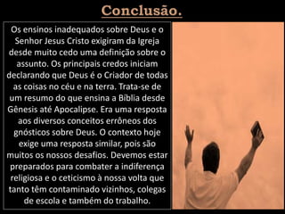 Os ensinos inadequados sobre Deus e o
Senhor Jesus Cristo exigiram da Igreja
desde muito cedo uma definição sobre o
assunto. Os principais credos iniciam
declarando que Deus é o Criador de todas
as coisas no céu e na terra. Trata-se de
um resumo do que ensina a Bíblia desde
Gênesis até Apocalipse. Era uma resposta
aos diversos conceitos errôneos dos
gnósticos sobre Deus. O contexto hoje
exige uma resposta similar, pois são
muitos os nossos desafios. Devemos estar
preparados para combater a indiferença
religiosa e o ceticismo à nossa volta que
tanto têm contaminado vizinhos, colegas
de escola e também do trabalho.
 