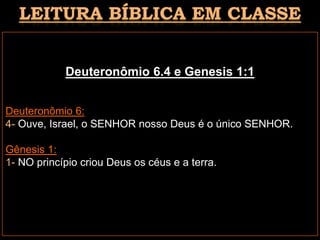Deuteronômio 6.4 e Genesis 1:1
Deuteronômio 6:
4- Ouve, Israel, o SENHOR nosso Deus é o único SENHOR.
Gênesis 1:
1- NO princípio criou Deus os céus e a terra.
 