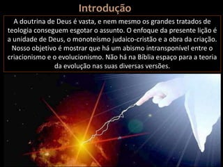 A doutrina de Deus é vasta, e nem mesmo os grandes tratados de
teologia conseguem esgotar o assunto. O enfoque da presente lição é
a unidade de Deus, o monoteísmo judaico-cristão e a obra da criação.
Nosso objetivo é mostrar que há um abismo intransponível entre o
criacionismo e o evolucionismo. Não há na Bíblia espaço para a teoria
da evolução nas suas diversas versões.
 