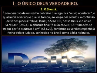 1. O Shemá.
É o imperativo de um verbo hebraico que significa "ouvir, obedecer", o
qual inicia o versículo que se tornou, ao longo dos séculos, a confissão
de fé dos judeus: "Ouve, Israel, o SENHOR, nosso Deus, é o único
SENHOR" (Dt 6.4). A cláusula final "é o único SENHOR" também se
traduz por "o SENHOR é um" (Cl 3.20), conforme as versões espanhola
Reina-Valera judaica, conhecida no Brasil como Bíblia Hebraica.
 