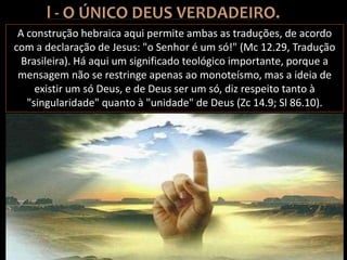 A construção hebraica aqui permite ambas as traduções, de acordo
com a declaração de Jesus: "o Senhor é um só!" (Mc 12.29, Tradução
Brasileira). Há aqui um significado teológico importante, porque a
mensagem não se restringe apenas ao monoteísmo, mas a ideia de
existir um só Deus, e de Deus ser um só, diz respeito tanto à
"singularidade" quanto à "unidade" de Deus (Zc 14.9; Sl 86.10).
 
