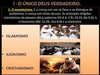 2. O monoteísmo. É a crença em um só Deus e se distingue do
politeísmo, a crença em vários deuses. As principais religiões
monoteístas do planeta são o judaísmo (Dt 6.4; 2 Rs 19.15; Ne 9.6), o
cristianismo (Mc 12.29; 1Co 8.6) e o islamismo.
 