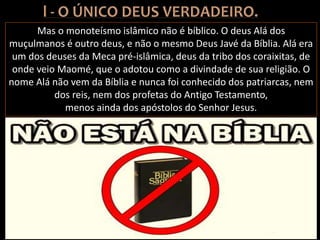 Mas o monoteísmo islâmico não é bíblico. O deus Alá dos
muçulmanos é outro deus, e não o mesmo Deus Javé da Bíblia. Alá era
um dos deuses da Meca pré-islâmica, deus da tribo dos coraixitas, de
onde veio Maomé, que o adotou como a divindade de sua religião. O
nome Alá não vem da Bíblia e nunca foi conhecido dos patriarcas, nem
dos reis, nem dos profetas do Antigo Testamento,
menos ainda dos apóstolos do Senhor Jesus.
 