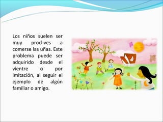 Los niños suelen ser
muy      proclives    a
comerse las uñas. Este
problema puede ser
adquirido desde el
vientre      o     por
imitación, al seguir el
ejemplo de algún
familiar o amigo.
 