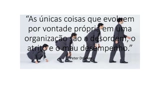 “As únicas coisas que evoluem
por vontade própria em uma
organização são a desordem, o
atrito e o mau desempenho.”
- Peter Drucker
 