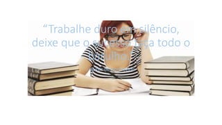 “Trabalhe duro em silêncio,
deixe que o sucesso faça todo o
barulho.”
- Autor desconhecido
 