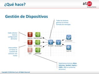 ¿Qué hace? Gestión de Dispositivos Cada colector tiene la configuración del lector Intercambiar un lector es cuestión de conectar uno nuevo Todos los lectores generan el mismo formato de mensajes Soportamos lectores  Alien ,  Intermec ,  Symbol ,  Impinj  y  CAEN . ¡Más en próximas versiones! 