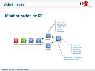 ¿Qué hace? Monitorización de KPI Por ejemplo, podemos usar scripting para realizar cálculos complejos Un almacén (CUALQUIER almacén) es accesible via web services Por tanto, es fácil construir aplicaciones de usuario 