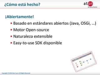 ¿Cómo está hecho? ¡Abiertamente! Basado en estándares abiertos (Java, OSGi, …) Motor Open-source Naturaleza extensible Easy-to-use SDK disponible 