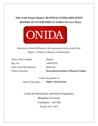 Title of the Project Report: BUSINESS FAMILIARIZATION
REPORT ON INTERNSHIPAT ONIDA OWNER’S PRIDE.
Submitted in Partial fulfillment of the requirement for the award of the
Degree of Master of Business Administration.
Name of the Candidate : Manojit
Reg. No. : 1686697070
Name of the Specialization : Marketing
Partner Institution : International Institute of Business Studies
Under the guidance of
Name of the guide : PROF. XXXXXXXX
Centre for Participatory and Online Programmes
Bharathiar University
Coimbatore – 641 046
October 2013- 2015
 