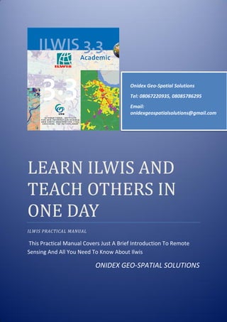 LEARN ILWIS AND
TEACH OTHERS IN
ONE DAY
ILWIS PRACTICAL MANUAL
This Practical Manual Covers Just A Brief Introduction To Remote
Sensing And All You Need To Know About Ilwis
ONIDEX GEO-SPATIAL SOLUTIONS
Onidex Geo-Spatial Solutions
Tel: 08067220935, 08085786295
Email:
onidexgeospatialsolutions@gmail.com
 