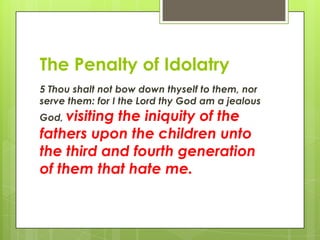 The Penalty of Idolatry5 Thou shalt not bow down thyself to them, nor serve them: for I the Lord thy God am a jealous God, visiting the iniquity of the fathers upon the children unto the third and fourth generation of them that hate me.