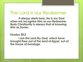 The Lord is our RedeemerIt always starts here, He is our God when we recognize Him as our Redeemer.  Basis Christianity is always that of knowing Him as Savior. Exodus 20:2 	I am the Lord thy God, which have brought thee out of the land of Egypt, out of the house of bondage.