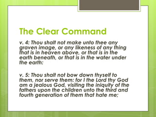 The Clear Commandv. 4: Thou shalt not make unto thee any graven image, or any likeness of any thing that is in heaven above, or that is in the earth beneath, or that is in the water under the earth:v. 5: Thou shalt not bow down thyself to them, nor serve them: for I the Lord thy God am a jealous God, visiting the iniquity of the fathers upon the children unto the third and fourth generation of them that hate me;