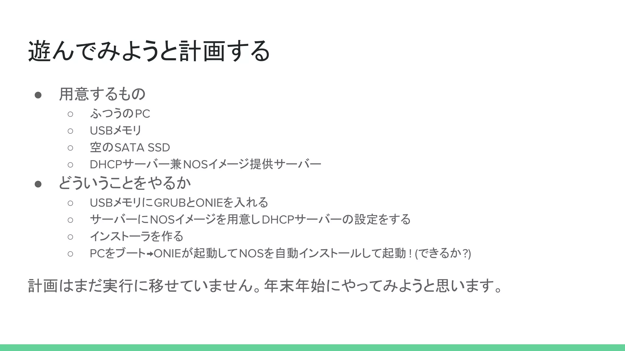 遊んでみようと計画する
● 用意するもの
○ ふつうのPC
○ USBメモリ
○ 空のSATA SSD
○ DHCPサーバー兼NOSイメージ提供サーバー
● どういうことをやるか
○ USBメモリにGRUBとONIEを入れる
○ サーバーにNOSイメージを用意しDHCPサーバーの設定をする
○ インストーラを作る
○ PCをブート→ONIEが起動してNOSを自動インストールして起動 ! (できるか?)
計画はまだ実行に移せていません。年末年始にやってみようと思います。
 
