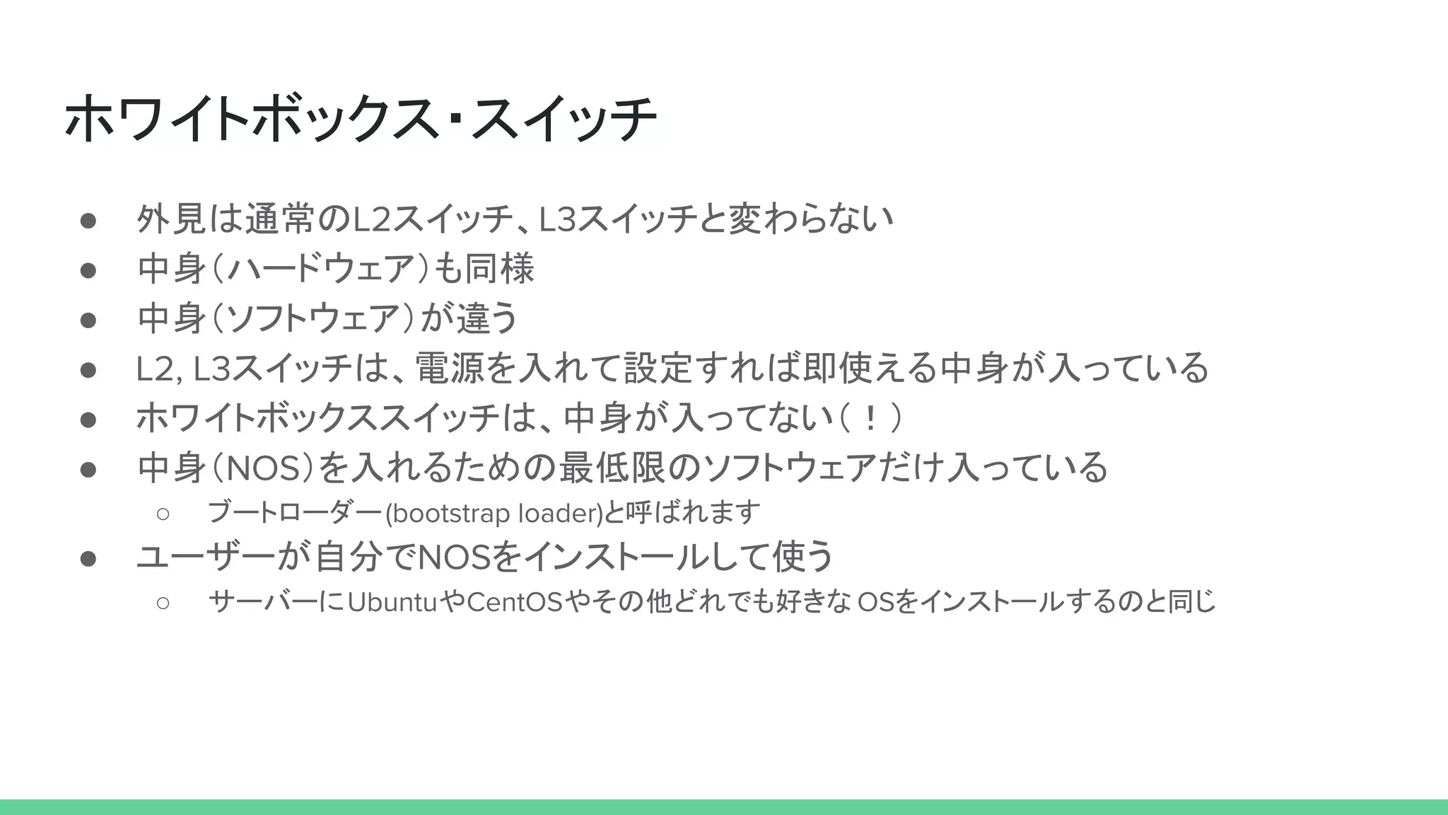ホワイトボックス・スイッチ
● 外見は通常のL2スイッチ、L3スイッチと変わらない
● 中身（ハードウェア）も同様
● 中身（ソフトウェア）が違う
● L2, L3スイッチは、電源を入れて設定すれば即使える中身が入っている
● ホワイトボックススイッチは、中身が入ってない（！）
● 中身（NOS）を入れるための最低限のソフトウェアだけ入っている
○ ブートローダー(bootstrap loader)と呼ばれます
● ユーザーが自分でNOSをインストールして使う
○ サーバーにUbuntuやCentOSやその他どれでも好きな OSをインストールするのと同じ
 