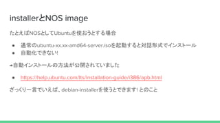 installerとNOS image
たとえばNOSとしてUbuntuを使おうとする場合
● 通常のubuntu-xx.xx-amd64-server.isoを起動すると対話形式でインストール
● 自動化できない!
→自動インストールの方法が公開されていました
● https://help.ubuntu.com/lts/installation-guide/i386/apb.html
ざっくり一言でいえば、debian-installerを使うとできます! とのこと
 