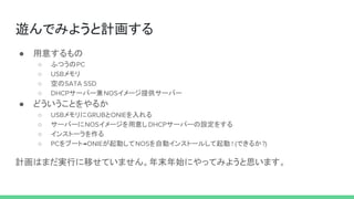 遊んでみようと計画する
● 用意するもの
○ ふつうのPC
○ USBメモリ
○ 空のSATA SSD
○ DHCPサーバー兼NOSイメージ提供サーバー
● どういうことをやるか
○ USBメモリにGRUBとONIEを入れる
○ サーバーにNOSイメージを用意しDHCPサーバーの設定をする
○ インストーラを作る
○ PCをブート→ONIEが起動してNOSを自動インストールして起動 ! (できるか?)
計画はまだ実行に移せていません。年末年始にやってみようと思います。
 