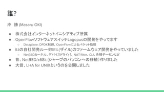 誰?
沖　勝 (Masaru OKI)
● 株式会社インターネットイニシアティブ所属
● OpenFlowソフトウェアスイッチLagopusの開発をやってます
○ Dataplane: DPDK制御、OpenFlowによるパケット処理
● IIJの自社開発ルータSEIL(ザイル)のファームウェア開発をやっていました
○ NetBSDカーネル、デバイスドライバ、 NAT/filter、CLI、各種デーモンなど
● 昔、NetBSD/x68k (シャープのパソコンへの移植）作りました
● 大昔、LHA for UNIXというのを公開しました
 