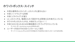 ホワイトボックス・スイッチ
● 外見は通常のL2スイッチ、L3スイッチと変わらない
● 中身（ハードウェア）も同様
● 中身（ソフトウェア）が違う
● L2, L3スイッチは、電源を入れて設定すれば即使える中身が入っている
● ホワイトボックススイッチは、中身が入ってない（！）
● 中身（NOS）を入れるための最低限のソフトウェアだけ入っている
○ ブートローダー(bootstrap loader)と呼ばれます
● ユーザーが自分でNOSをインストールして使う
○ サーバーにUbuntuやCentOSやその他どれでも好きな OSをインストールするのと同じ
 