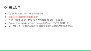 ONIEとは?
● Open Network Install Environment
● http://onie.opencompute.org/
● ベアメタルネットワークスイッチのためのインストール環境。
● Cumulus NetworksがOpen Compute Project (OCP)に寄贈した。
● データセンターにおけるスイッチの自動プロビジョニングを実現する。
 