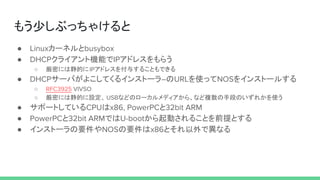 もう少しぶっちゃけると
● Linuxカーネルとbusybox
● DHCPクライアント機能でIPアドレスをもらう
○ 厳密には静的にIPアドレスを付与することもできる
● DHCPサーバがよこしてくるインストーラ―のURLを使ってNOSをインストールする
○ RFC3925 VIVSO
○ 厳密には静的に設定、 USBなどのローカルメディアから、など複数の手段のいずれかを使う
● サポートしているCPUはx86, PowerPCと32bit ARM
● PowerPCと32bit ARMではU-bootから起動されることを前提とする
● インストーラの要件やNOSの要件はx86とそれ以外で異なる
 