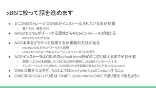 x86に絞って話を進めます
● どこかのストレージにONIEがインストールされているのが前提
○ 最小4GB、推奨16GB
● GRUBでONIEがブートする環境からNOSインストールが始まる
○ BIOSでもUEFIでもOK
● NOS本体をどうやって取得するか複数の方法がある
○ http,ftp,tftpなどネットワークから取得
○ USBメモリなどローカルストレージに入っているものを使う
● NOSインストーラはGRUBのdefault bootをNOSに切り替えるまでがお仕事
○ 実際にはONIEを起動しているのとは別の場所に GRUBをインストールする
○ インストールしたGRUBから、ONIEのGRUBを起動できるようにする (chainloader)
● ONIEは書きつぶさず、NOS上では/mnt/onie-bootにmountすること
● ONIEのGRUBエントリ名は”ONIE”、grub-reboot ONIEで切り替えできるように
 