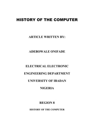 HISTORY OF THE COMPUTER
ARTICLE WRITTEN BY:
ADEBOWALE ONIFADE
ELECTRICAL ELECTRONIC
ENGINEERING DEPARTMENT
UNIVERSITY OF IBADAN
NIGERIA
REGION 8
HISTORY OF THE COMPUTER
 
