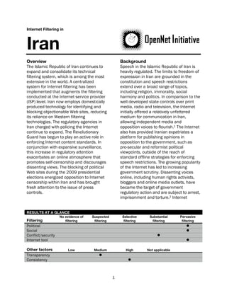 Internet Filtering in



Iran
Overview                                              Background
The Islamic Republic of Iran continues to             Speech in the Islamic Republic of Iran is
expand and consolidate its technical                  heavily regulated. The limits to freedom of
filtering system, which is among the most             expression in Iran are grounded in the
extensive in the world. A centralized                 constitution and speech restrictions
system for Internet filtering has been                extend over a broad range of topics,
implemented that augments the filtering               including religion, immorality, social
conducted at the Internet service provider            harmony and politics. In comparison to the
(ISP) level. Iran now employs domestically            well developed state controls over print
produced technology for identifying and               media, radio and television, the Internet
blocking objectionable Web sites, reducing            initially offered a relatively unfettered
its reliance on Western filtering                     medium for communication in Iran,
technologies. The regulatory agencies in              allowing independent media and
Iran charged with policing the Internet               opposition voices to flourish.1 The Internet
continue to expand. The Revolutionary                 also has provided Iranian expatriates a
Guard has begun to play an active role in             platform for publishing opinions in
enforcing Internet content standards. In              opposition to the government, such as
conjunction with expansive surveillance,              pro-secular and reformist political
this increase in regulatory attention                 viewpoints, outside of the reach of
exacerbates an online atmosphere that                 standard offline strategies for enforcing
promotes self-censorship and discourages              speech restrictions. The growing popularity
dissenting views. The blocking of political           of the Internet has led to increasing
Web sites during the 2009 presidential                government scrutiny. Dissenting voices
elections energized opposition to Internet            online, including human rights activists,
censorship within Iran and has brought                bloggers and online media outlets, have
fresh attention to the issue of press                 became the target of government
controls.                                             regulatory action and are subject to arrest,
                                                      imprisonment and torture.2 Internet


RESULTS AT A GLANCE
                    No evidence of   Suspected         Selective      Substantial     Pervasive
Filtering              filtering      filtering         filtering      filtering       filtering
Political                                                                                 
Social                                                                                    
Conflict/security                                                         
Internet tool                                                                             

Other factors            Low          Medium             High       Not applicable
Transparency                             
Consistency                                               



                                                  1
 