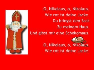 O, Nikolaus, o, Nikolaus,
Wie rot ist deine Jacke.
Du bringst den Sack
Zu meinem Haus,
Und gibst mir eine Schokomaus.
O, Nikolaus, o, Nikolaus,
Wie rot ist deine Jacke.

 