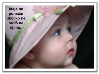 Ideje ne pomažu ukoliko ne radiš na njima.  