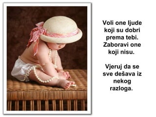 Voli one ljude koji su dobri prema tebi. Zaboravi one koji nisu.  Vjeruj da se sve dešava iz nekog razloga.   