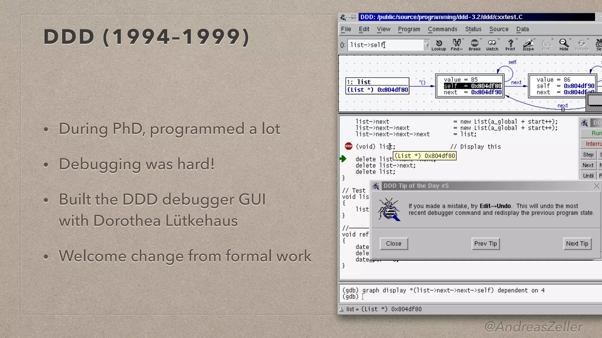 @AndreasZeller
DDD (1994–1999)
• During PhD, programmed a lot


• Debugging was hard!


• Built the DDD debugger GUI
 
with Dorothea Lütkehaus


• Welcome change from formal work
 