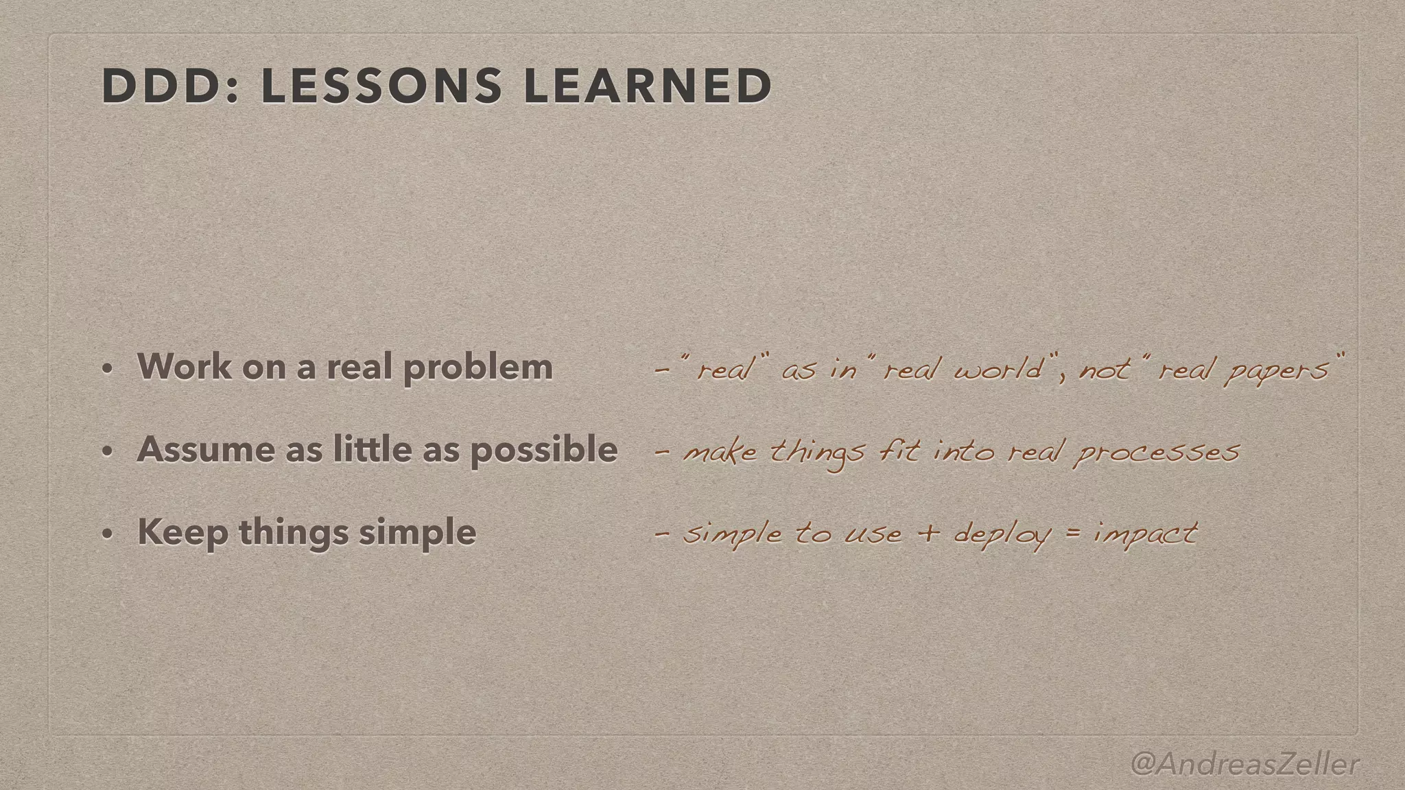 @AndreasZeller
DDD: LESSONS LEARNED
• Work on a real problem


• Assume as little as possible


• Keep things simple
–  “real” as in “real world”, not “real papers”
–  make things fit into real processes
–  simple to use + deploy = impact
 