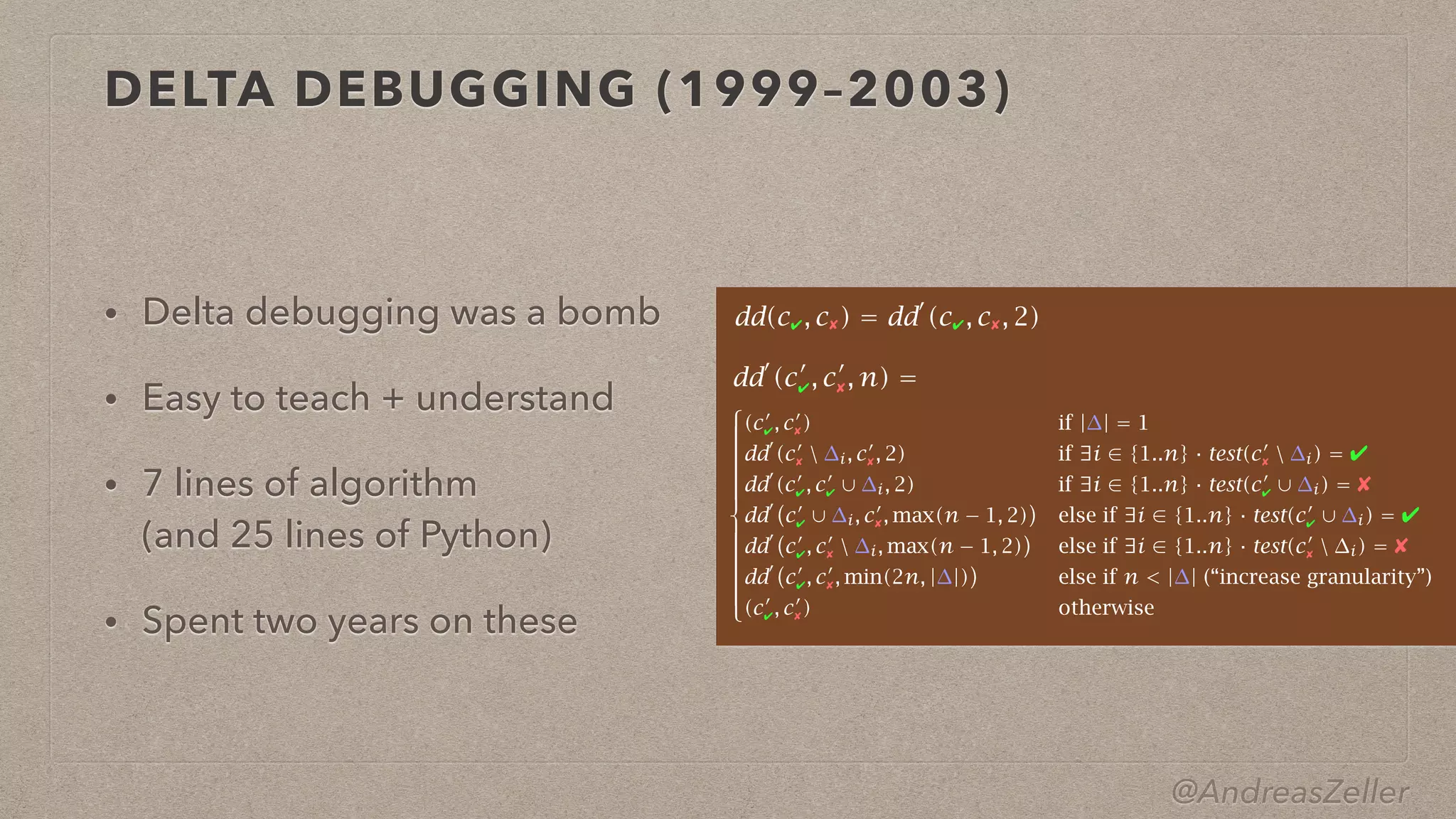 @AndreasZeller
DELTA DEBUGGING (1999–2003)
• Delta debugging was a bomb


• Easy to teach + understand


• 7 lines of algorithm
 
(and 25 lines of Python)


• Spent two years on these





























(c!
✔, c!
✘) if |∆| = 1
dd!
(c!
✘  ∆i, c!
✘, 2) if ∃i ∈ {1..n} · test(c!
✘  ∆i) = ✔
dd!
(c!
✔, c!
✔ ∪ ∆i, 2) if ∃i ∈ {1..n} · test(c!
✔ ∪ ∆i) = ✘
dd!%
c!
✔ ∪ ∆i, c!
✘, max(n − 1, 2)
&
else if ∃i ∈ {1..n} · test(c!
✔ ∪ ∆i) = ✔
dd!%
c!
✔, c!
✘  ∆i, max(n − 1, 2)
&
else if ∃i ∈ {1..n} · test(c!
✘  ∆i) = ✘
dd!%
c!
✔, c!
✘, min(2n, |∆|)
&
else if n < |∆| (“increase granularity”)
(c!
✔, c!
✘) otherwise
dd(c✔, c✘) = dd!
(c✔, c✘, 2)
dd!
(c!
✔, c!
✘, n) =
 