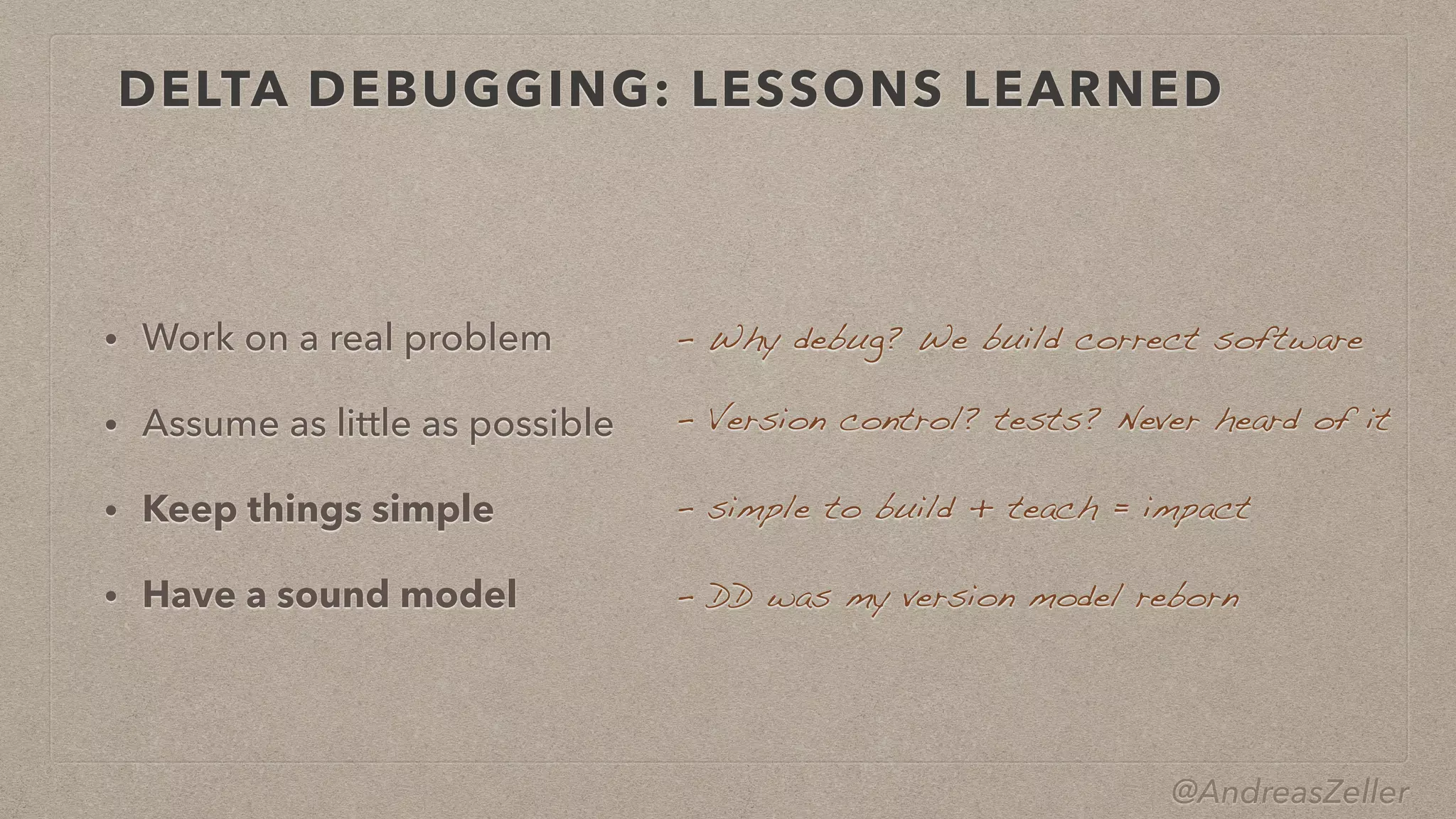 @AndreasZeller
DELTA DEBUGGING: LESSONS LEARNED
• Work on a real problem


• Assume as little as possible


• Keep things simple


• Have a sound model
–  Version control? tests? Never heard of it
– simple to build + teach = impact
–  DD was my version model reborn
–  Why debug? We build correct software
 
