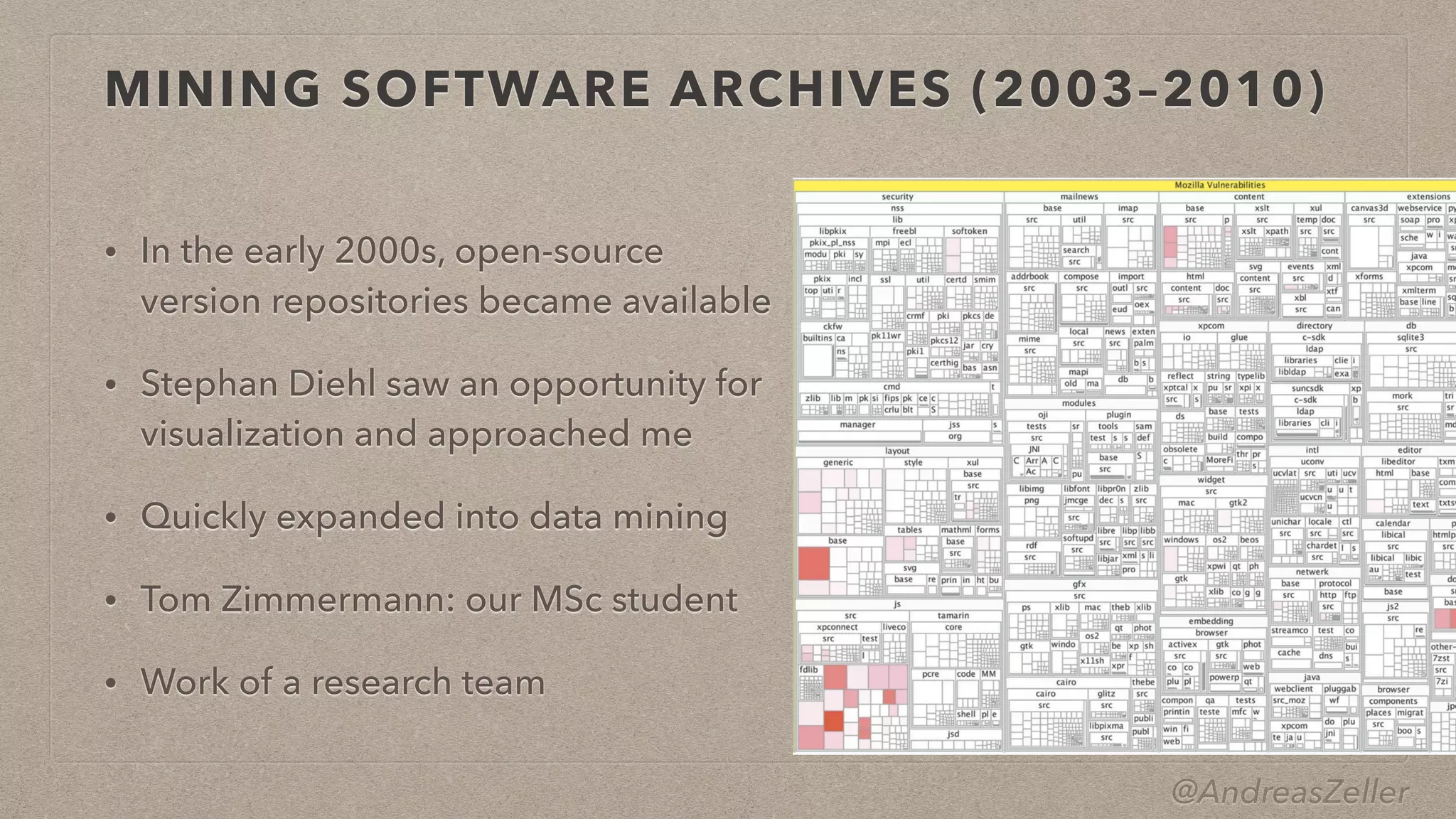 @AndreasZeller
MINING SOFTWARE ARCHIVES (2003–2010)
• In the early 2000s, open-source
version repositories became available


• Stephan Diehl saw an opportunity for
visualization and approached me


• Quickly expanded into data mining


• Tom Zimmermann: our MSc student


• Work of a research team
 