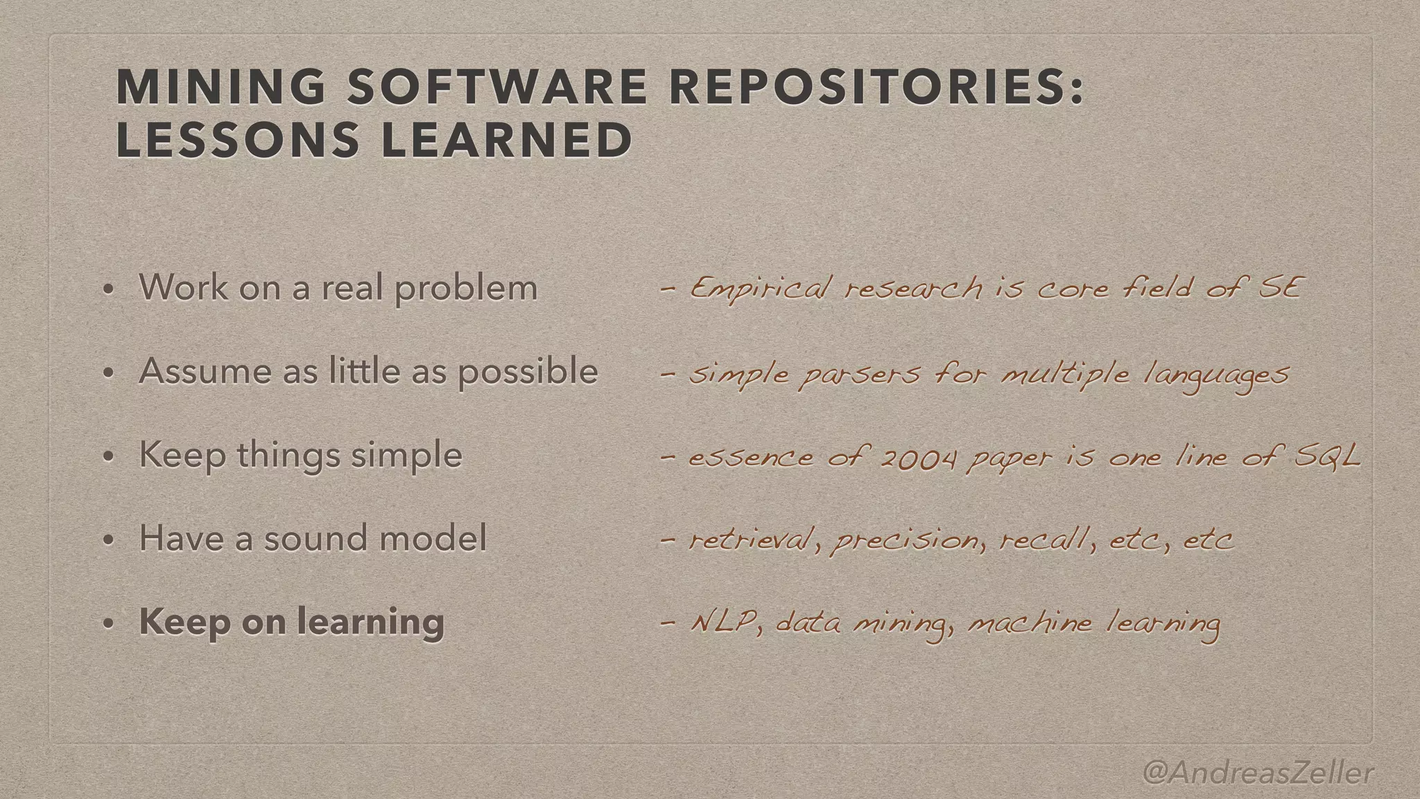 @AndreasZeller
MINING SOFTWARE REPOSITORIES:
LESSONS LEARNED
• Work on a real problem


• Assume as little as possible


• Keep things simple


• Have a sound model


• Keep on learning
–  Empirical research is core field of SE
–  simple parsers for multiple languages
–  essence of 2004 paper is one line of SQL
–  retrieval, precision, recall, etc, etc
–  NLP, data mining, machine learning
 