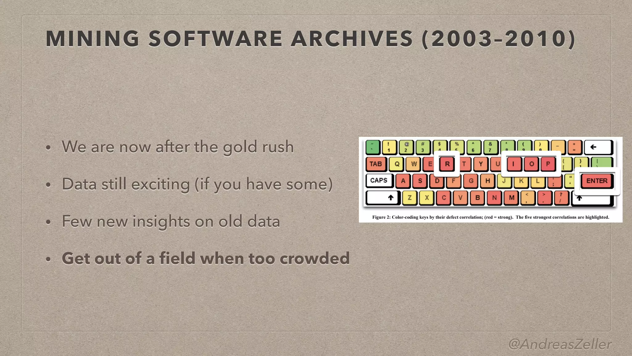 @AndreasZeller
MINING SOFTWARE ARCHIVES (2003–2010)
• We are now after the gold rush


• Data still exciting (if you have some)


• Few new insights on old data


• Get out of a
fi
eld when too crowded
3.5 Programmer Actions and Defects
Now that we know how to predict defects, can we actually prevent
them? Of course, we could focus quality assurance on those files
predicted as most defect-prone. But are there also constructive
ways to avoid these defects? Is there a general rule to learn?
For this purpose, let us now focus on H2: Is there a correlation
between individual actions (= keystrokes) and defects? For this
purpose, we would search for correlations between the count of
the 256 characters and the overall post-defect count per file; our
null hypothesis would be:
H0. There is no correlation between character distribution and
defect-proneness.
After a number of preliminary experiments, we focused on the
Eclipse 3.0 dataset. It is well known that most metrics of software
do not follow a normal distribution and our measures of key-
strokes are no exception. The distributions of characters appear to
have an exponential rather than a power-law character. Nonethe-
less, due to the heavily skewed distribution, we used a standard
non-parametric approach with the Spearman rank correlation. Of
course, with so many metrics (one for each character), we run the
risk of identifying spurious correlations, and we thus employed p- 3.6 Preventing Defects
Our results show a strong correlation between specific pro-
grammer actions (keystrokes I, R, O, and P) and defects.
Figure 2: Color-coding keys by their defect correlation; (red = strong). The five strongest correlations are highlighted.
Figure 3: Defect correlation for the 26 lower-case letters.
 