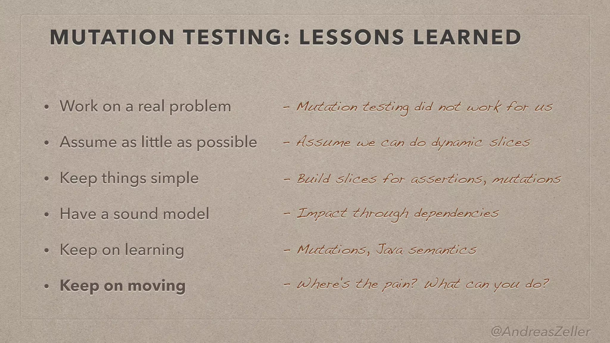@AndreasZeller
MUTATION TESTING: LESSONS LEARNED
• Work on a real problem


• Assume as little as possible


• Keep things simple


• Have a sound model


• Keep on learning


• Keep on moving
–  Mutation testing did not work for us
–  Assume we can do dynamic slices
–  Build slices for assertions, mutations
–  Impact through dependencies
–  Mutations, Java semantics
–  Where's the pain? What can you do?
 