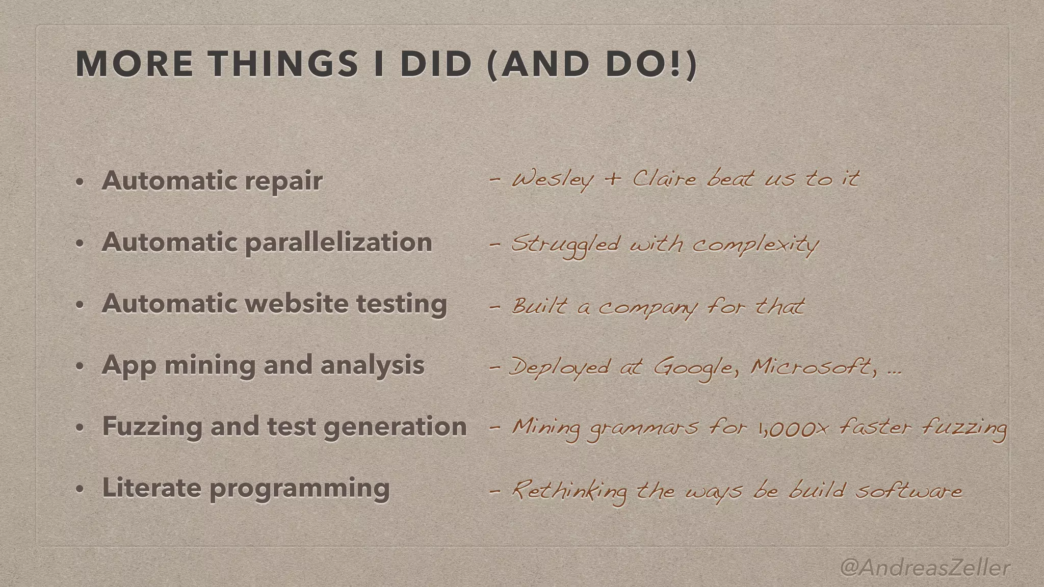 @AndreasZeller
MORE THINGS I DID (AND DO!)
• Automatic repair


• Automatic parallelization


• Automatic website testing


• App mining and analysis


• Fuzzing and test generation


• Literate programming
–  Wesley + Claire beat us to it
–  Struggled with complexity
–  Built a company for that
–  Mining grammars for 1,000x faster fuzzing
–  Rethinking the ways be build software
–  Deployed at Google, Microsoft, …
 
