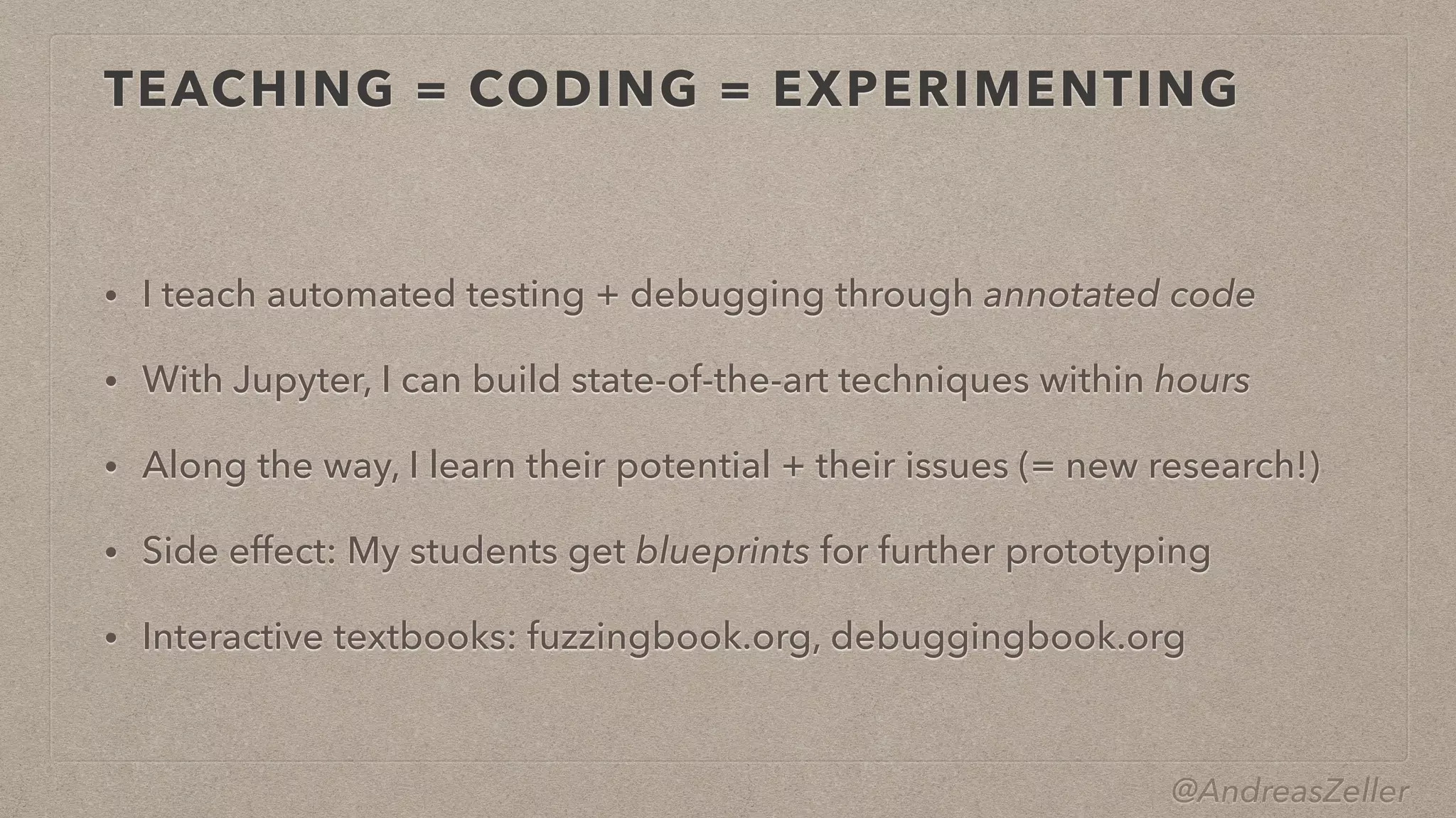 @AndreasZeller
TEACHING = CODING = EXPERIMENTING
• I teach automated testing + debugging through annotated code


• With Jupyter, I can build state-of-the-art techniques within hours


• Along the way, I learn their potential + their issues (= new research!)


• Side effect: My students get blueprints for further prototyping


• Interactive textbooks: fuzzingbook.org, debuggingbook.org
 