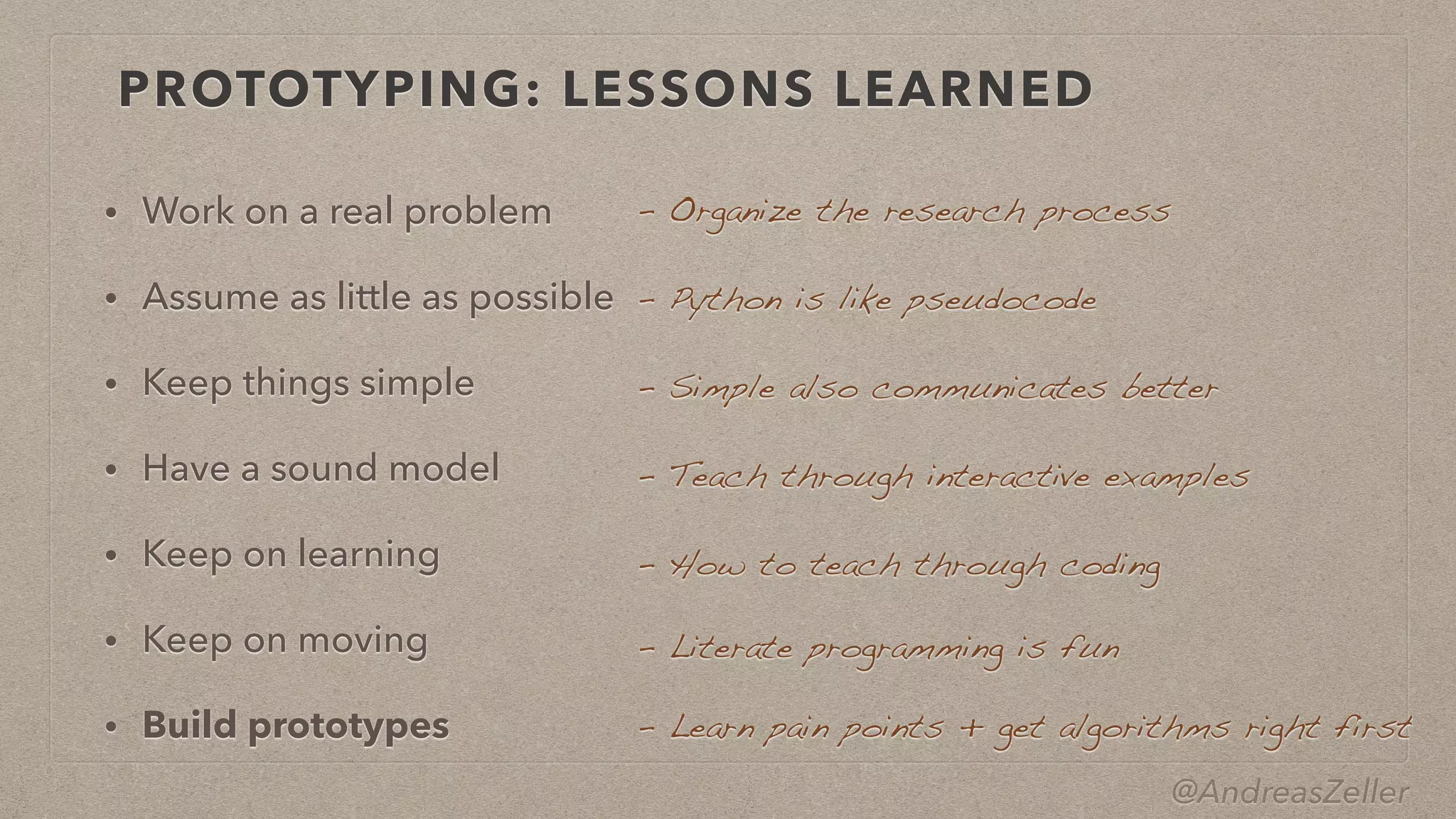 @AndreasZeller
PROTOTYPING: LESSONS LEARNED
• Work on a real problem


• Assume as little as possible


• Keep things simple


• Have a sound model


• Keep on learning


• Keep on moving


• Build prototypes
–  Organize the research process
–  Python is like pseudocode
–  Simple also communicates better
–  Teach through interactive examples
–  How to teach through coding
–  Literate programming is fun
–  Learn pain points + get algorithms right first
 