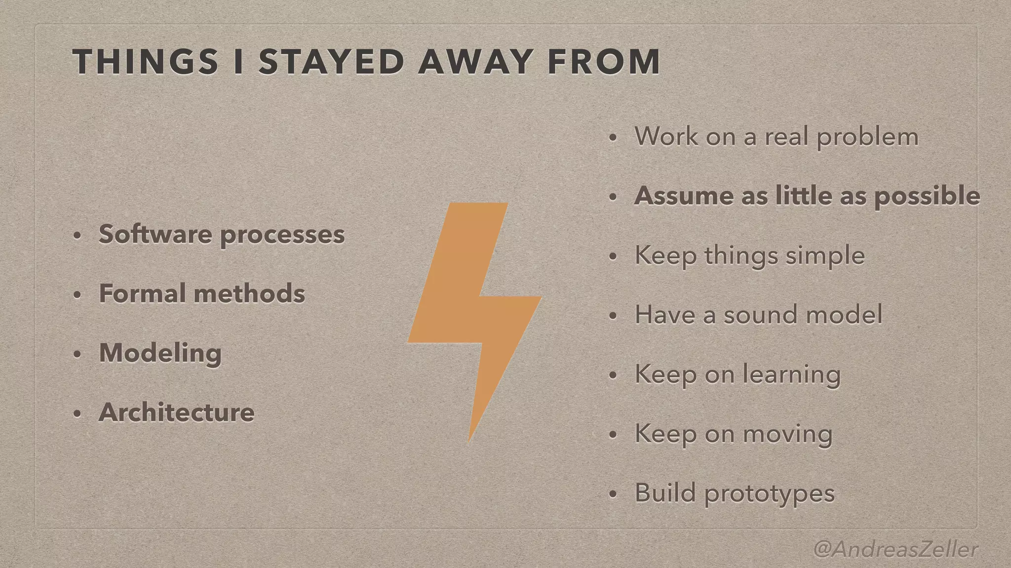 @AndreasZeller
THINGS I STAYED AWAY FROM
• Software processes


• Formal methods


• Modeling


• Architecture
• Work on a real problem


• Assume as little as possible


• Keep things simple


• Have a sound model


• Keep on learning


• Keep on moving


• Build prototypes
 