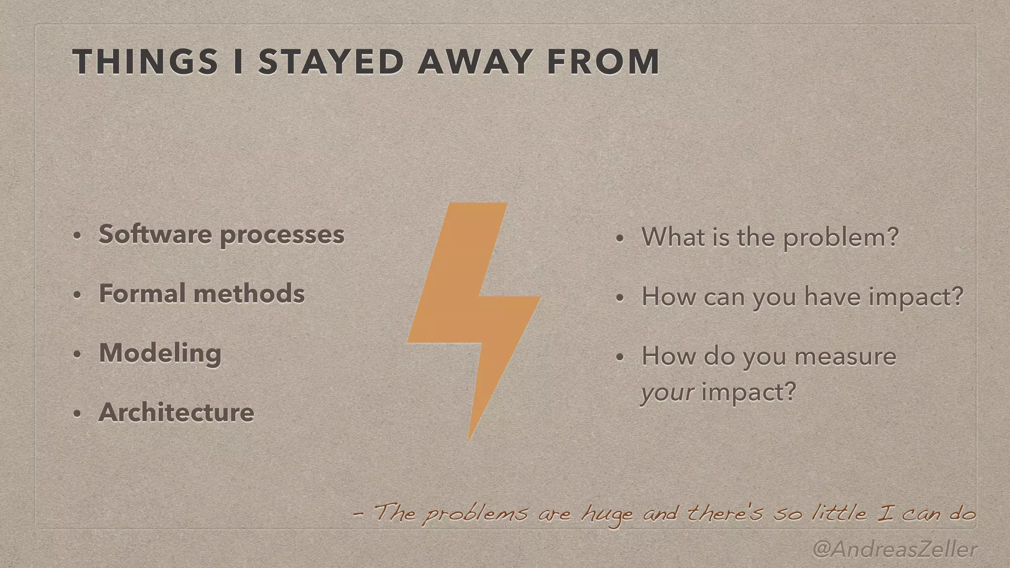 @AndreasZeller
THINGS I STAYED AWAY FROM
• Software processes


• Formal methods


• Modeling


• Architecture
• What is the problem?


• How can you have impact?


• How do you measure
 
your impact?
–  The problems are huge and there's so little I can do
 